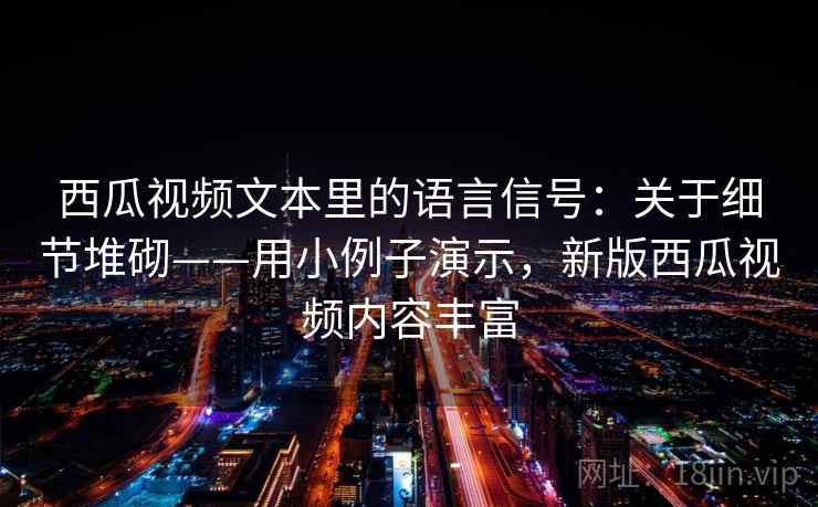 西瓜视频文本里的语言信号：关于细节堆砌——用小例子演示，新版西瓜视频内容丰富