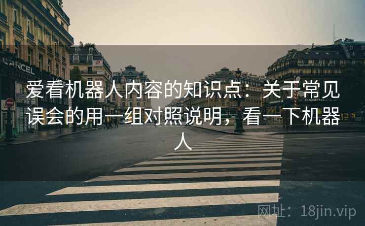 爱看机器人内容的知识点:关于常见误会的用一组对照说明,看一下机器人 爱看机器人内容的知识点:关于常见误会的用一组对照说明,看一下机器人