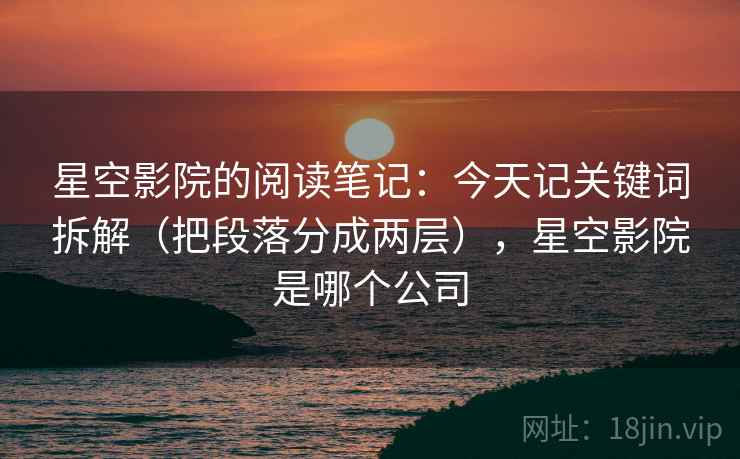 星空影院的阅读笔记:今天记关键词拆解(把段落分成两层),星空影院是哪个公司 星空影院的阅读笔记:今天记关键词拆解(把段落分成两层),星空影院是哪个公司