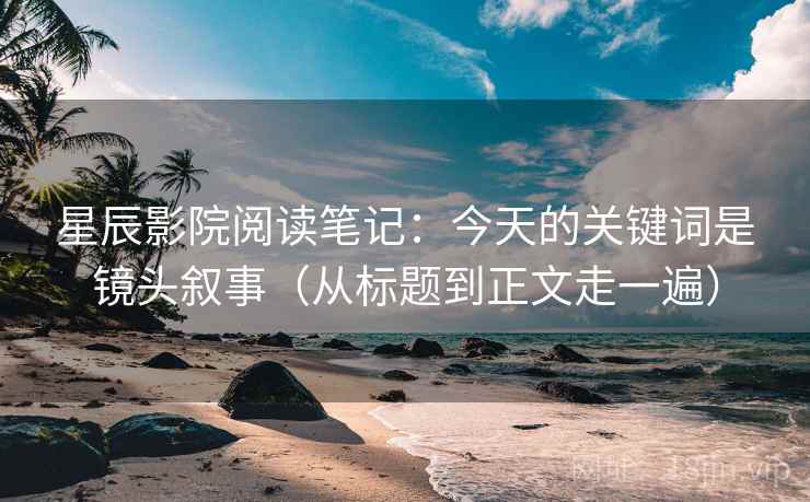 星辰影院阅读笔记:今天的关键词是镜头叙事(从标题到正文走一遍) 星辰影院阅读笔记:今天的关键词是镜头叙事(从标题到正文走一遍)