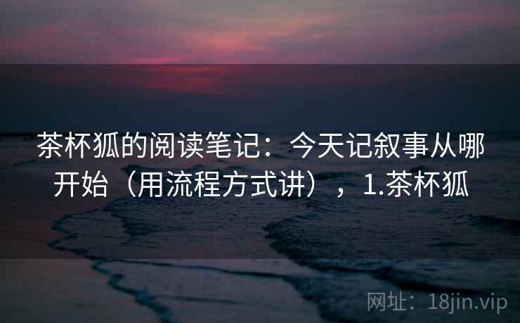 茶杯狐的阅读笔记:今天记叙事从哪开始(用流程方式讲),1.茶杯狐 茶杯狐的阅读笔记:今天记叙事从哪开始(用流程方式讲),1.茶杯狐
